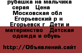 рубашка на мальчика серая › Цена ­ 300 - Московская обл., Егорьевский р-н, Егорьевск г. Дети и материнство » Детская одежда и обувь   